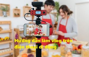 Cách làm Vlog bằng điện thoại đơn giản dễ kiếm tiền